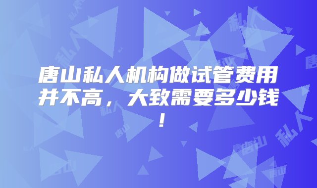 唐山私人机构做试管费用并不高，大致需要多少钱！