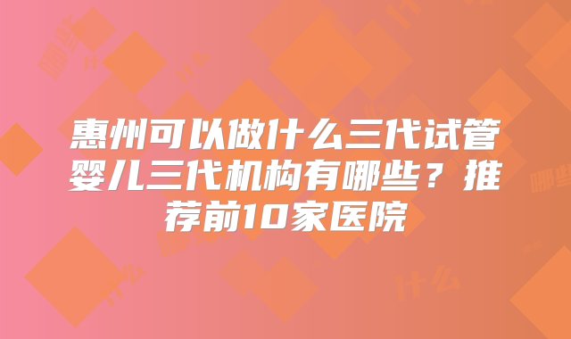 惠州可以做什么三代试管婴儿三代机构有哪些？推荐前10家医院