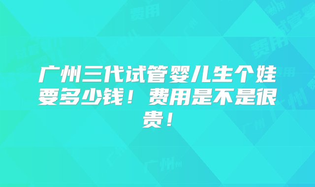 广州三代试管婴儿生个娃要多少钱！费用是不是很贵！