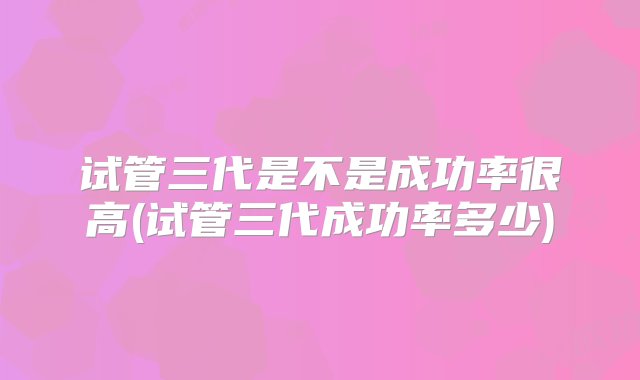 试管三代是不是成功率很高(试管三代成功率多少)