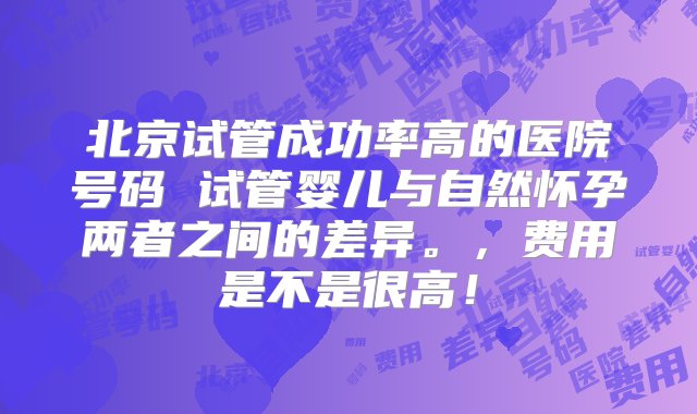 北京试管成功率高的医院号码 试管婴儿与自然怀孕两者之间的差异。，费用是不是很高！