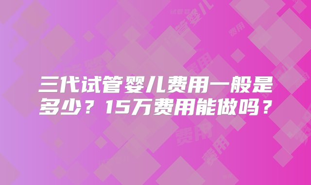 三代试管婴儿费用一般是多少？15万费用能做吗？