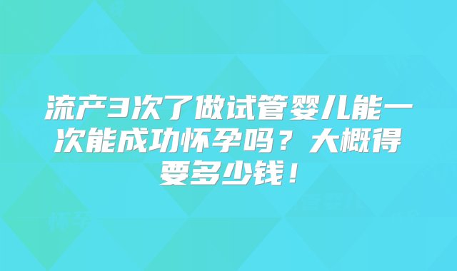 流产3次了做试管婴儿能一次能成功怀孕吗？大概得要多少钱！