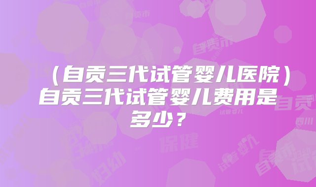 （自贡三代试管婴儿医院）自贡三代试管婴儿费用是多少？