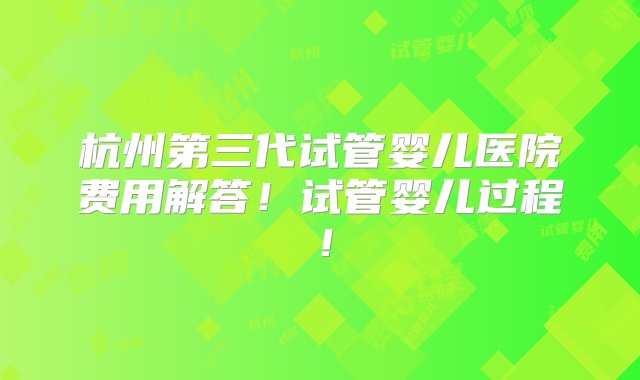 杭州第三代试管婴儿医院费用解答！试管婴儿过程！