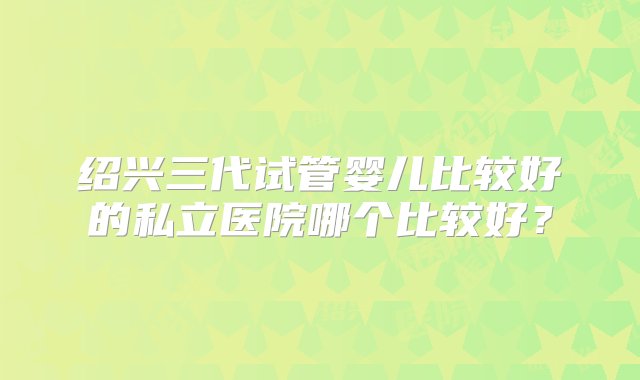 绍兴三代试管婴儿比较好的私立医院哪个比较好？