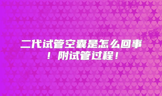 二代试管空囊是怎么回事！附试管过程！