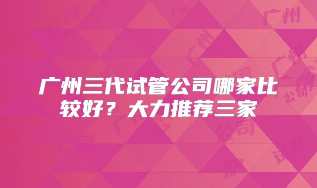 广州三代试管公司哪家比较好？大力推荐三家