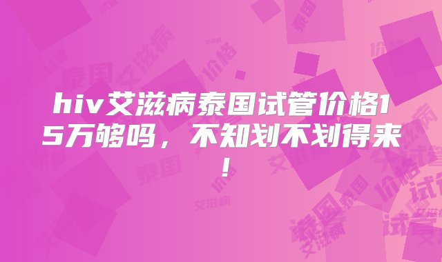 hiv艾滋病泰国试管价格15万够吗，不知划不划得来！