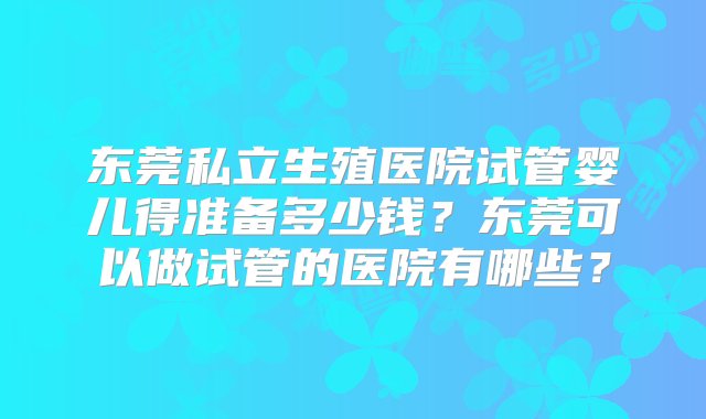 东莞私立生殖医院试管婴儿得准备多少钱？东莞可以做试管的医院有哪些？