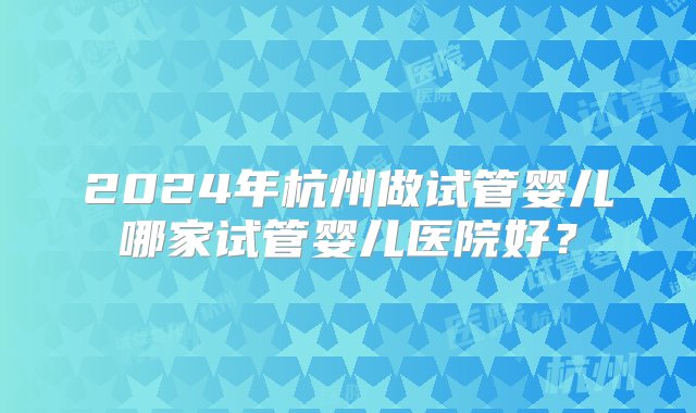 2024年杭州做试管婴儿哪家试管婴儿医院好？