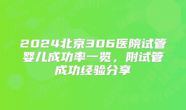 2024北京306医院试管婴儿成功率一览，附试管成功经验分享