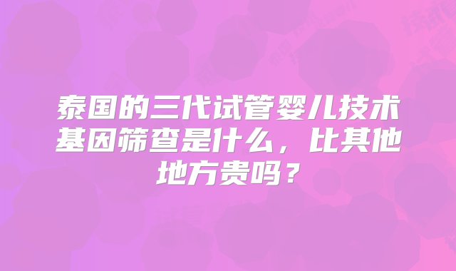 泰国的三代试管婴儿技术基因筛查是什么，比其他地方贵吗？