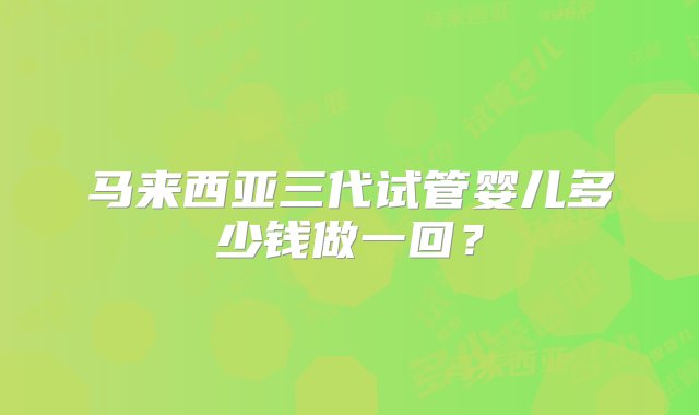 马来西亚三代试管婴儿多少钱做一回？