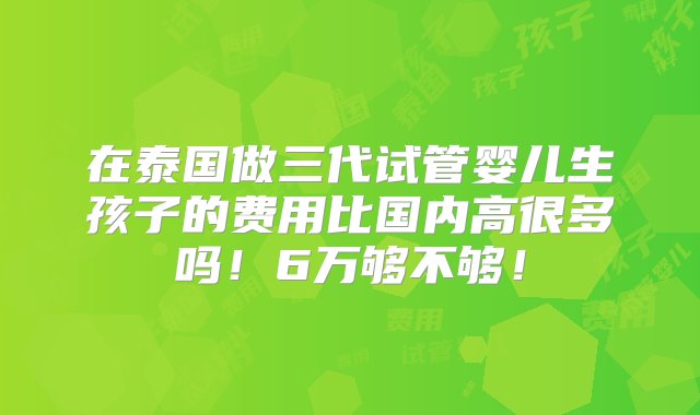 在泰国做三代试管婴儿生孩子的费用比国内高很多吗！6万够不够！