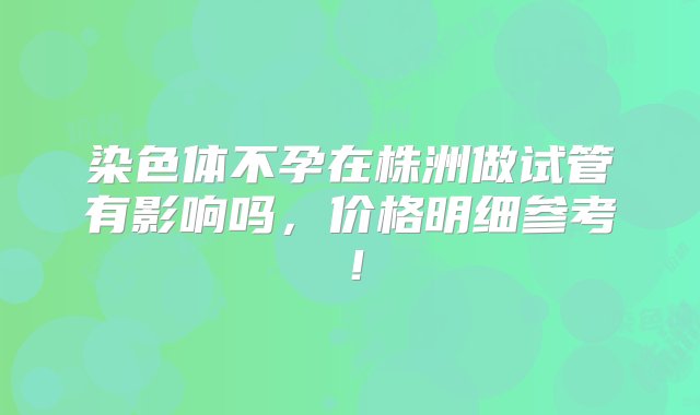 染色体不孕在株洲做试管有影响吗，价格明细参考！