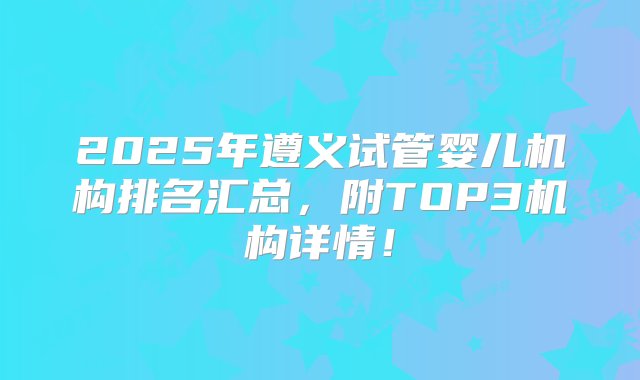 2025年遵义试管婴儿机构排名汇总，附TOP3机构详情！