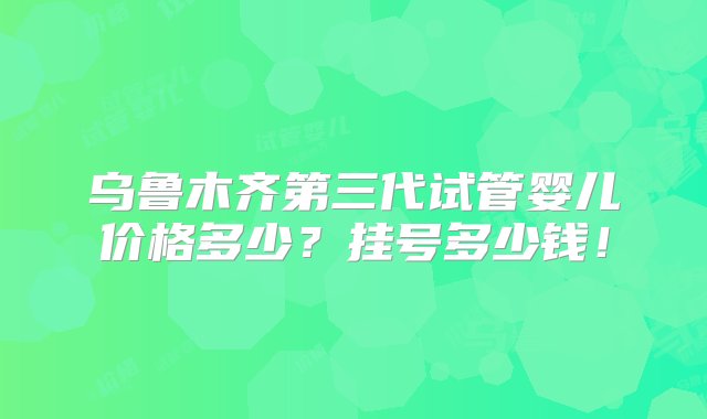 乌鲁木齐第三代试管婴儿价格多少？挂号多少钱！