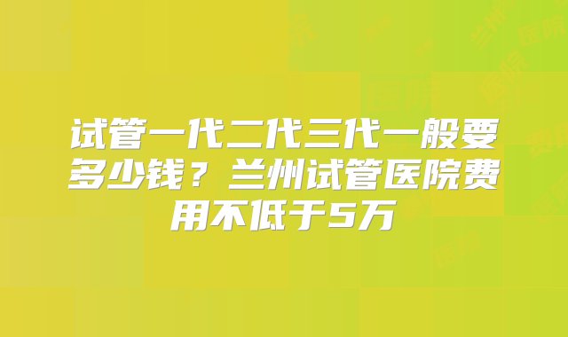 试管一代二代三代一般要多少钱？兰州试管医院费用不低于5万