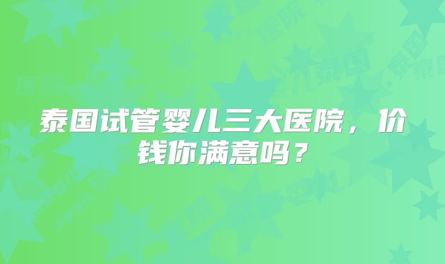 泰国试管婴儿三大医院，价钱你满意吗？