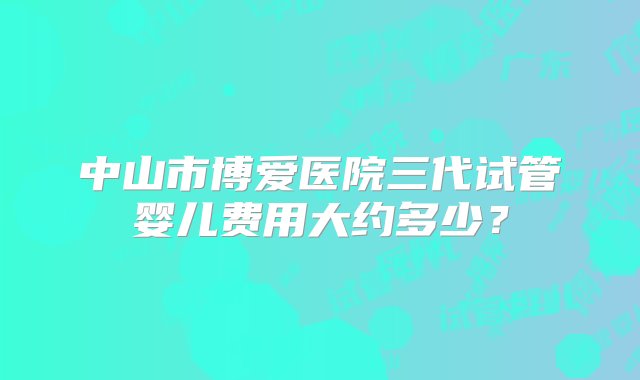 中山市博爱医院三代试管婴儿费用大约多少？