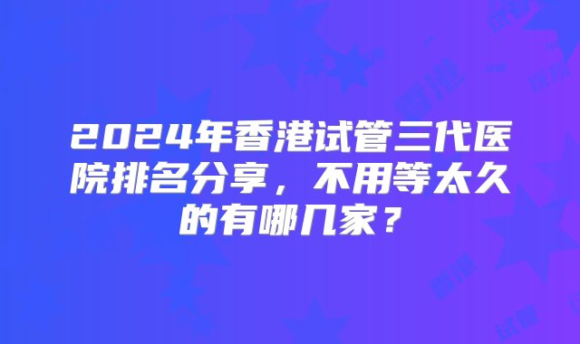 2024年香港试管三代医院排名分享，不用等太久的有哪几家？