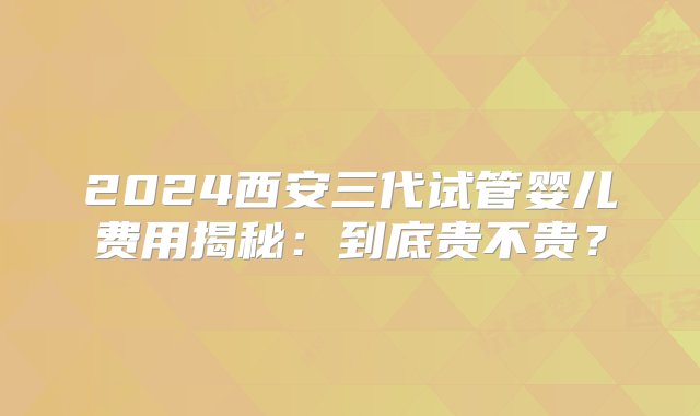 2024西安三代试管婴儿费用揭秘：到底贵不贵？