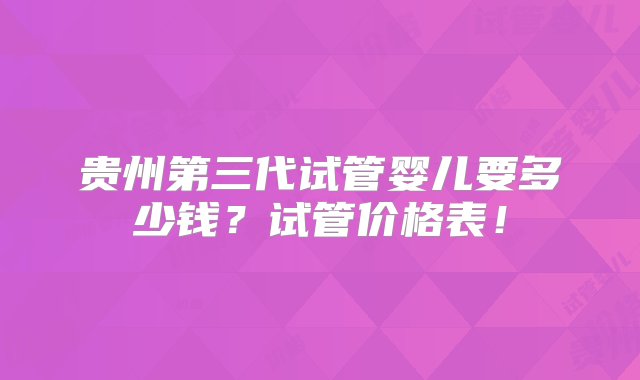 贵州第三代试管婴儿要多少钱？试管价格表！