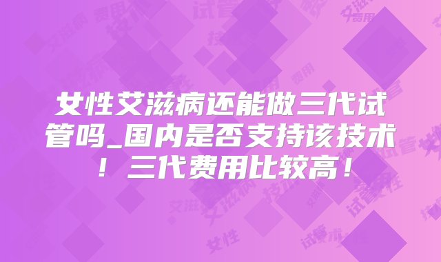 女性艾滋病还能做三代试管吗_国内是否支持该技术！三代费用比较高！