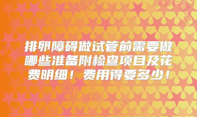 排卵障碍做试管前需要做哪些准备附检查项目及花费明细！费用得要多少！