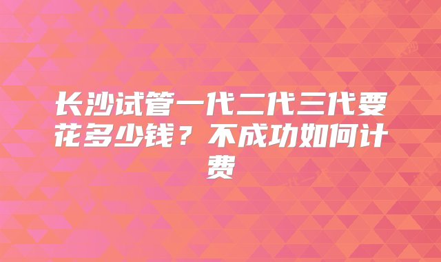 长沙试管一代二代三代要花多少钱？不成功如何计费