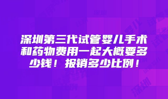 深圳第三代试管婴儿手术和药物费用一起大概要多少钱！报销多少比例！