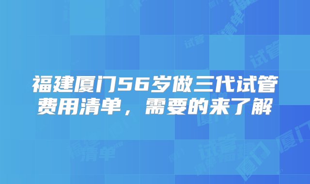 福建厦门56岁做三代试管费用清单，需要的来了解