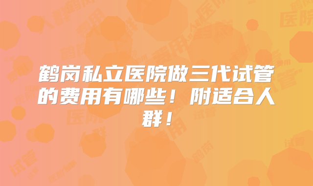 鹤岗私立医院做三代试管的费用有哪些！附适合人群！