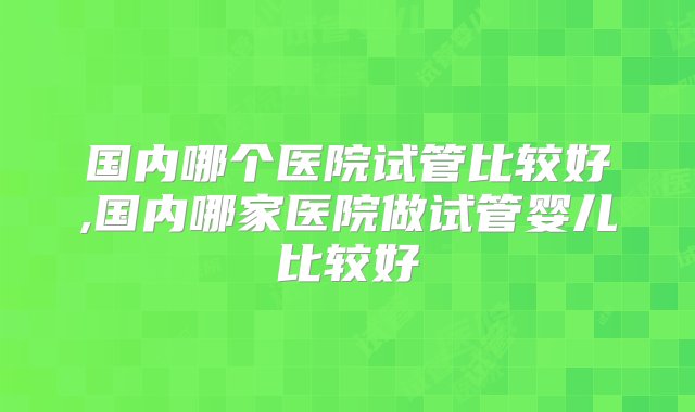 国内哪个医院试管比较好,国内哪家医院做试管婴儿比较好