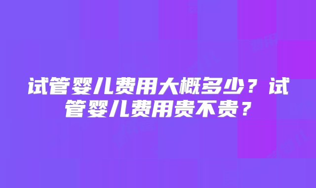 试管婴儿费用大概多少？试管婴儿费用贵不贵？