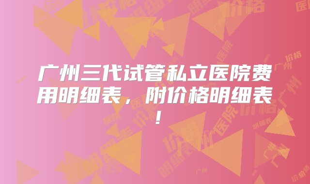 广州三代试管私立医院费用明细表，附价格明细表！