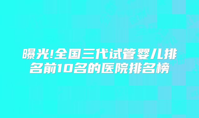 曝光!全国三代试管婴儿排名前10名的医院排名榜