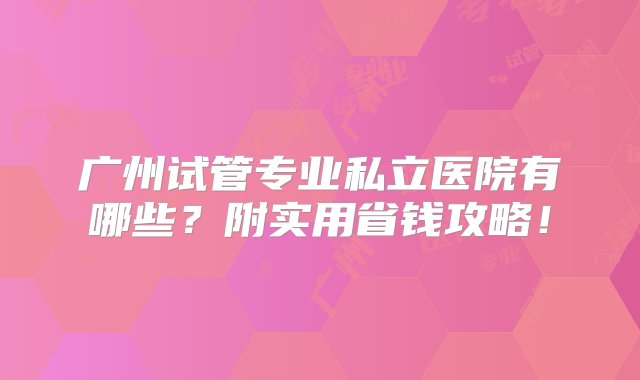 广州试管专业私立医院有哪些？附实用省钱攻略！