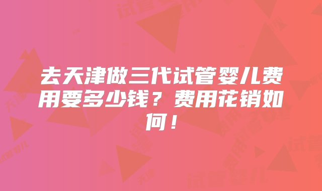 去天津做三代试管婴儿费用要多少钱？费用花销如何！