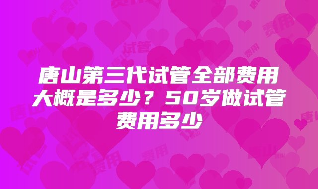 唐山第三代试管全部费用大概是多少？50岁做试管费用多少