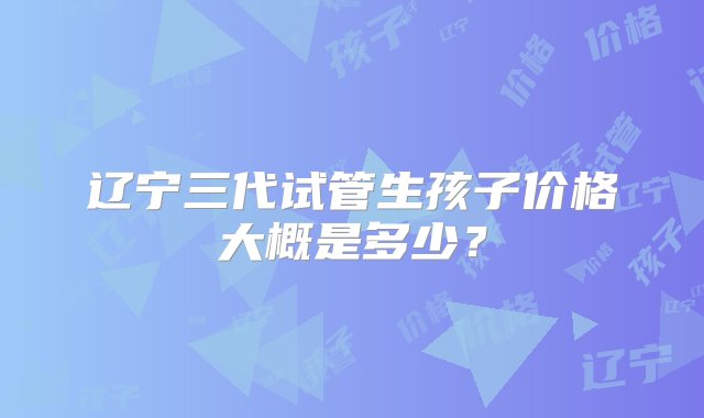 辽宁三代试管生孩子价格大概是多少？