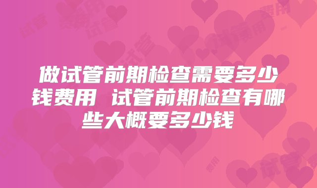 做试管前期检查需要多少钱费用 试管前期检查有哪些大概要多少钱