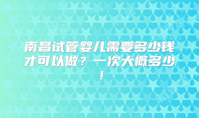 南昌试管婴儿需要多少钱才可以做？一次大概多少！