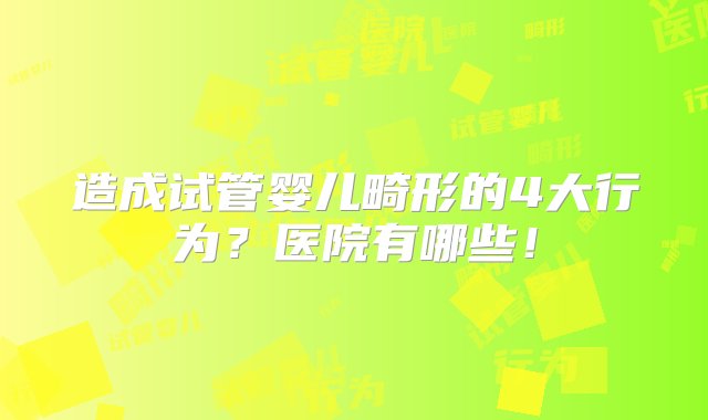 造成试管婴儿畸形的4大行为？医院有哪些！