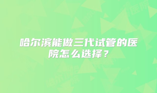 哈尔滨能做三代试管的医院怎么选择？