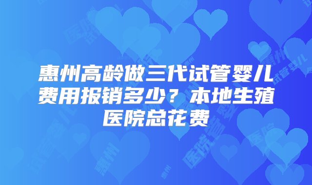 惠州高龄做三代试管婴儿费用报销多少？本地生殖医院总花费