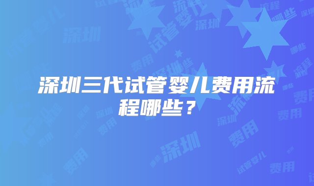 深圳三代试管婴儿费用流程哪些？