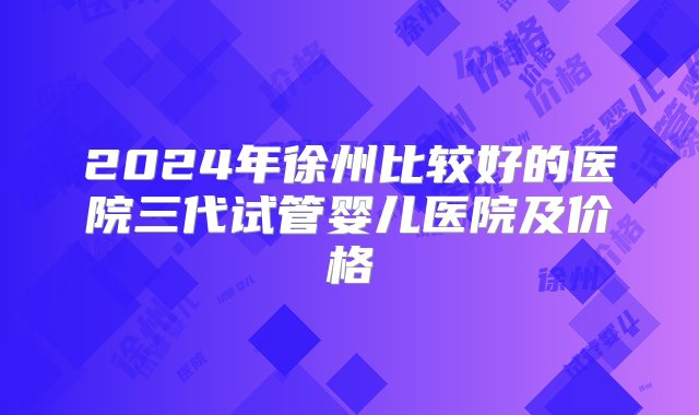 2024年徐州比较好的医院三代试管婴儿医院及价格