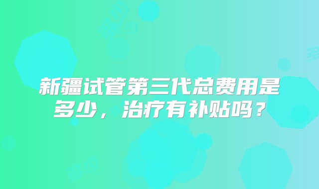 新疆试管第三代总费用是多少，治疗有补贴吗？